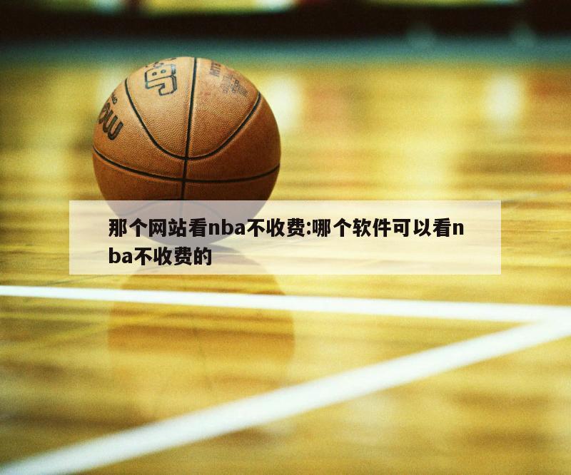 那个网站看nba不收费:哪个软件可以看nba不收费的