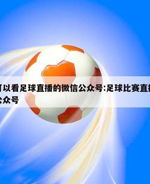 可以看足球直播的微信公众号:足球比赛直播公众号