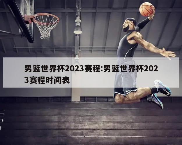 男篮世界杯2023赛程:男篮世界杯2023赛程时间表